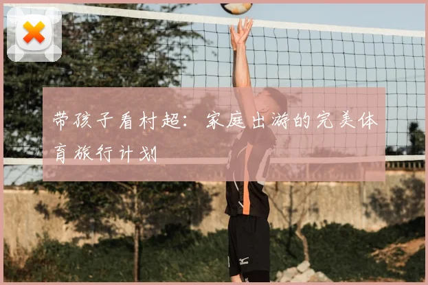 带孩子看村超：家庭出游的完美体育旅行计划