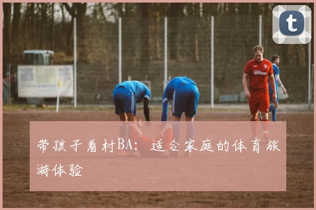 带孩子看村BA：适合家庭的体育旅游体验