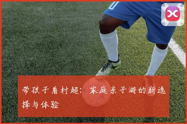 带孩子看村超：家庭亲子游的新选择与体验